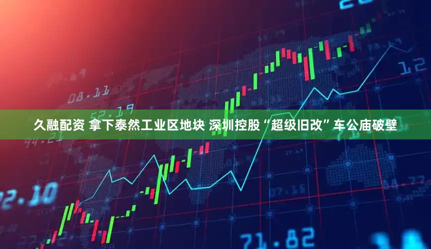 久融配资 拿下泰然工业区地块 深圳控股“超级旧改”车公庙破壁