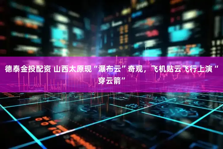 德泰金投配资 山西太原现“瀑布云”奇观，飞机贴云飞行上演“穿云箭”