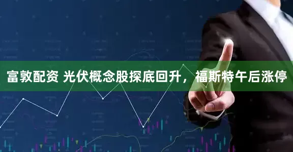 富敦配资 光伏概念股探底回升，福斯特午后涨停