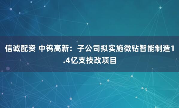 信诚配资 中钨高新：子公司拟实施微钻智能制造1.4亿支技改项目