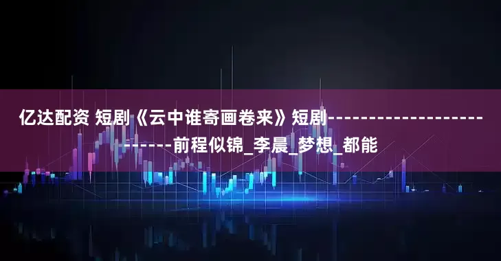 亿达配资 短剧《云中谁寄画卷来》短剧-------------------------前程似锦_李晨_梦想_都能