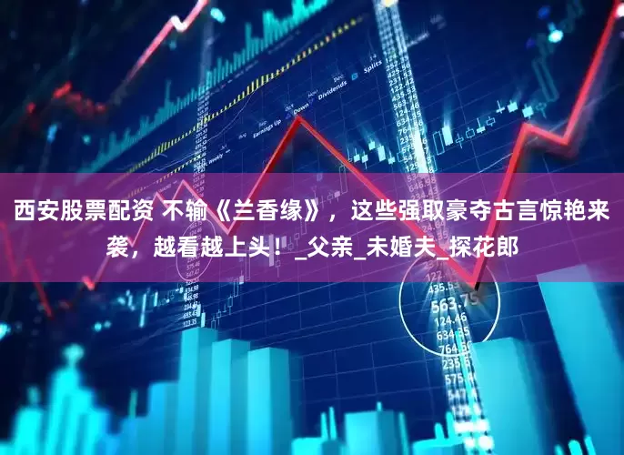 西安股票配资 不输《兰香缘》，这些强取豪夺古言惊艳来袭，越看越上头！_父亲_未婚夫_探花郎