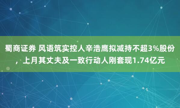 蜀商证券 风语筑实控人辛浩鹰拟减持不超3%股份，上月其丈夫及一致行动人刚套现1.74亿元