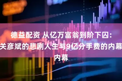 德益配资 从亿万富翁到阶下囚：关彦斌的悲剧人生与9亿分手费的内幕