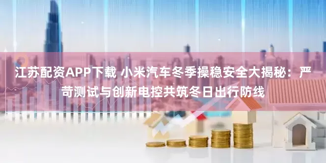 江苏配资APP下载 小米汽车冬季操稳安全大揭秘：严苛测试与创新电控共筑冬日出行防线