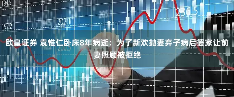 欧皇证券 袁惟仁卧床8年病逝：为了新欢抛妻弃子病后婆家让前妻照顾被拒绝