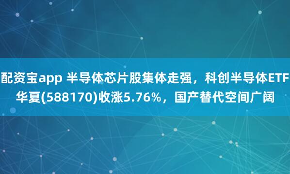 配资宝app 半导体芯片股集体走强，科创半导体ETF华夏(588170)收涨5.76%，国产替代空间广阔