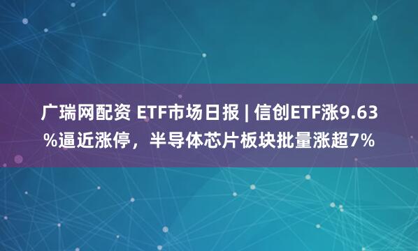 广瑞网配资 ETF市场日报 | 信创ETF涨9.63%逼近涨停，半导体芯片板块批量涨超7%